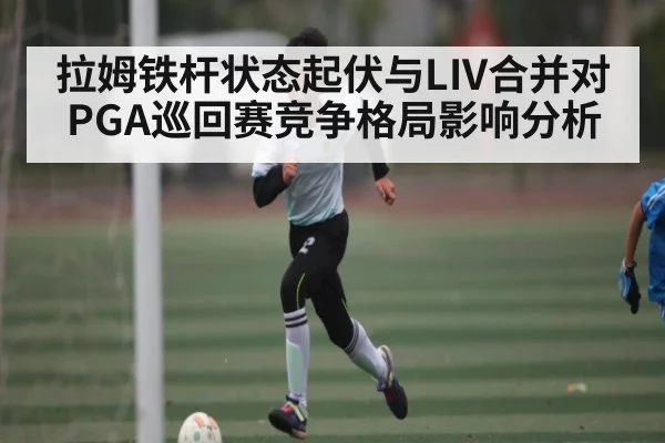 拉姆铁杆状态起伏与LIV合并对PGA巡回赛竞争格局影响分析