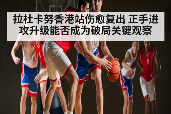 拉杜卡努香港站伤愈复出 正手进攻升级能否成为破局关键观察